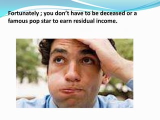 Fortunately ; you don’t have to be deceased or a
famous pop star to earn residual income.
 
