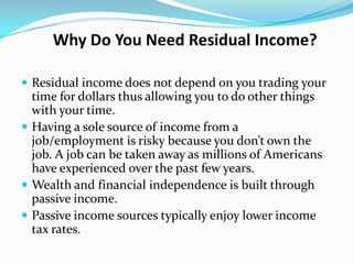 Why Do You Need Residual Income?

 Residual income does not depend on you trading your
  time for dollars thus allowing you to do other things
  with your time.
 Having a sole source of income from a
  job/employment is risky because you don’t own the
  job. A job can be taken away as millions of Americans
  have experienced over the past few years.
 Wealth and financial independence is built through
  passive income.
 Passive income sources typically enjoy lower income
  tax rates.
 