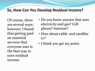 So, How Can You Develop Residual Income?

Of course, there     Do you know anyone that uses
are several ways;     electricity and gas? Cell
however, I found      phone? Internet?
that getting paid    How about cable and satellite
on essential          tv?
services that        I think you get my point.
everyone uses is
the best way to
earn residual
income.
 