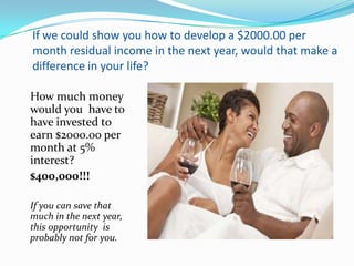 If we could show you how to develop a $2000.00 per
month residual income in the next year, would that make a
difference in your life?

How much money
would you have to
have invested to
earn $2000.00 per
month at 5%
interest?
$400,000!!!

If you can save that
much in the next year,
this opportunity is
probably not for you.
 