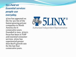 Get Paid on
Essential services
people use
everyday.
5Linx has appeared on
the Inc 500 list of the
fastest growing private
companies in North
America for 6
consecutive years.
Founded in 2001, 5Linx's
focus has been in VoIP
and essential consumer
services. 5Linx has
experienced greater
than 800% growth rate
for the last four
consecutive years.
 