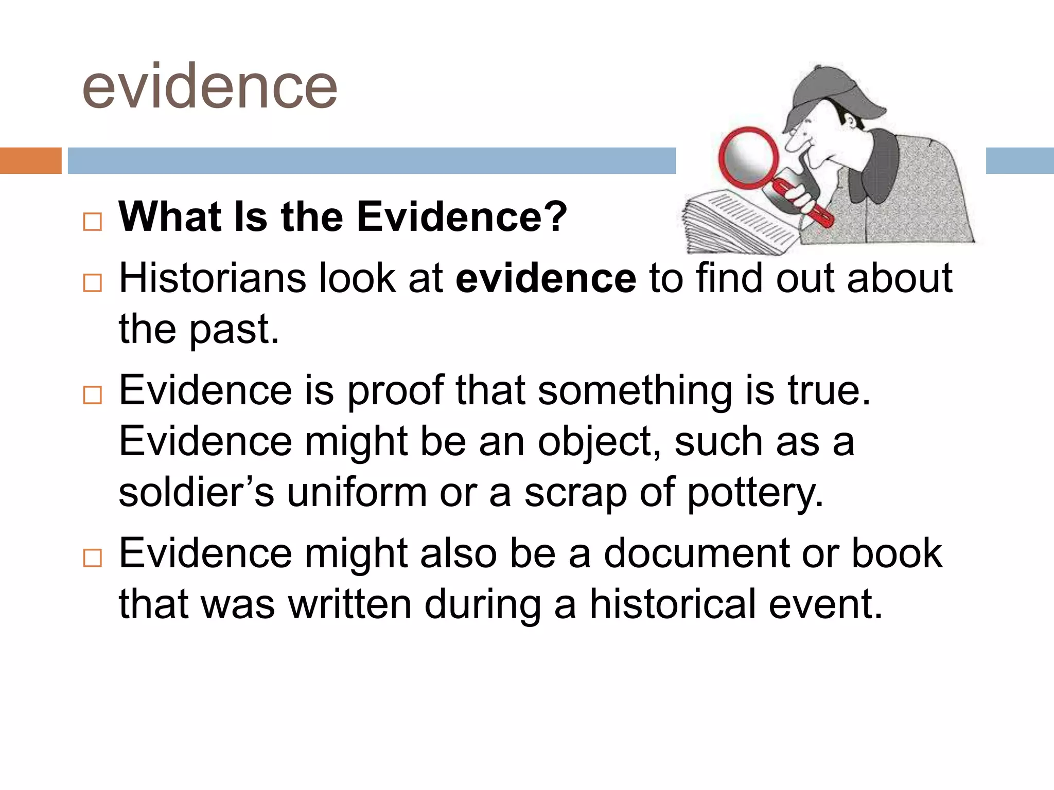 evidence
 What Is the Evidence?
 Historians look at evidence to find out about
the past.
 Evidence is proof that something is true.
Evidence might be an object, such as a
soldier’s uniform or a scrap of pottery.
 Evidence might also be a document or book
that was written during a historical event.
 