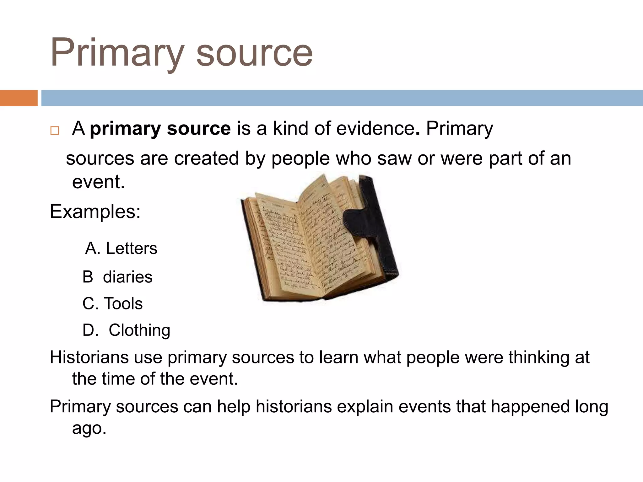 Primary source
 A primary source is a kind of evidence. Primary
sources are created by people who saw or were part of an
event.
Examples:
A. Letters
B diaries
C. Tools
D. Clothing
Historians use primary sources to learn what people were thinking at
the time of the event.
Primary sources can help historians explain events that happened long
ago.
 