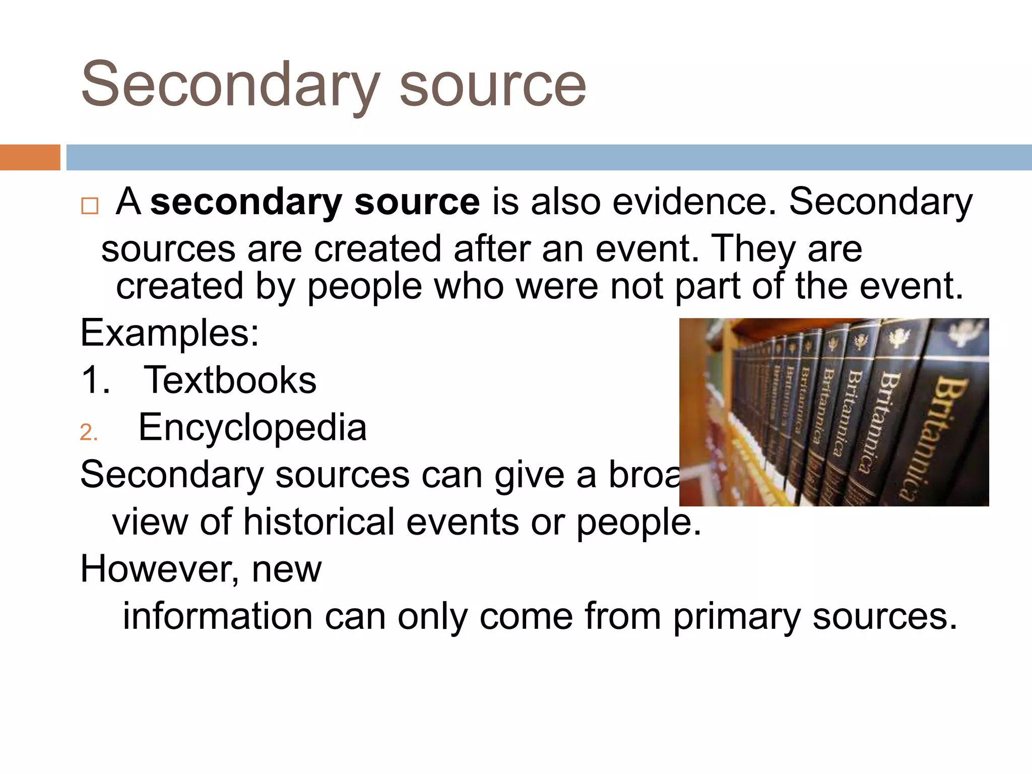 Secondary source
 A secondary source is also evidence. Secondary
sources are created after an event. They are
created by people who were not part of the event.
Examples:
1. Textbooks
2. Encyclopedia
Secondary sources can give a broad
view of historical events or people.
However, new
information can only come from primary sources.
 