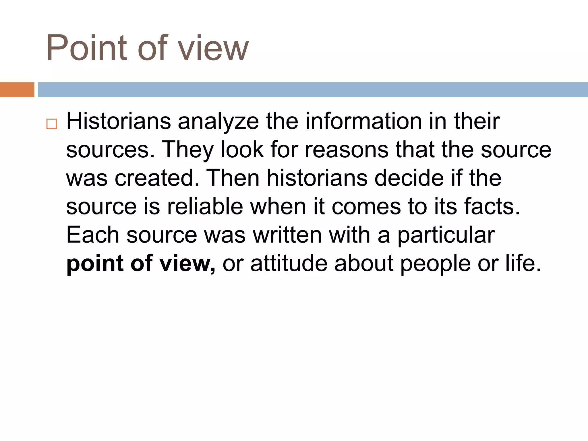 Point of view
 Historians analyze the information in their
sources. They look for reasons that the source
was created. Then historians decide if the
source is reliable when it comes to its facts.
Each source was written with a particular
point of view, or attitude about people or life.
 