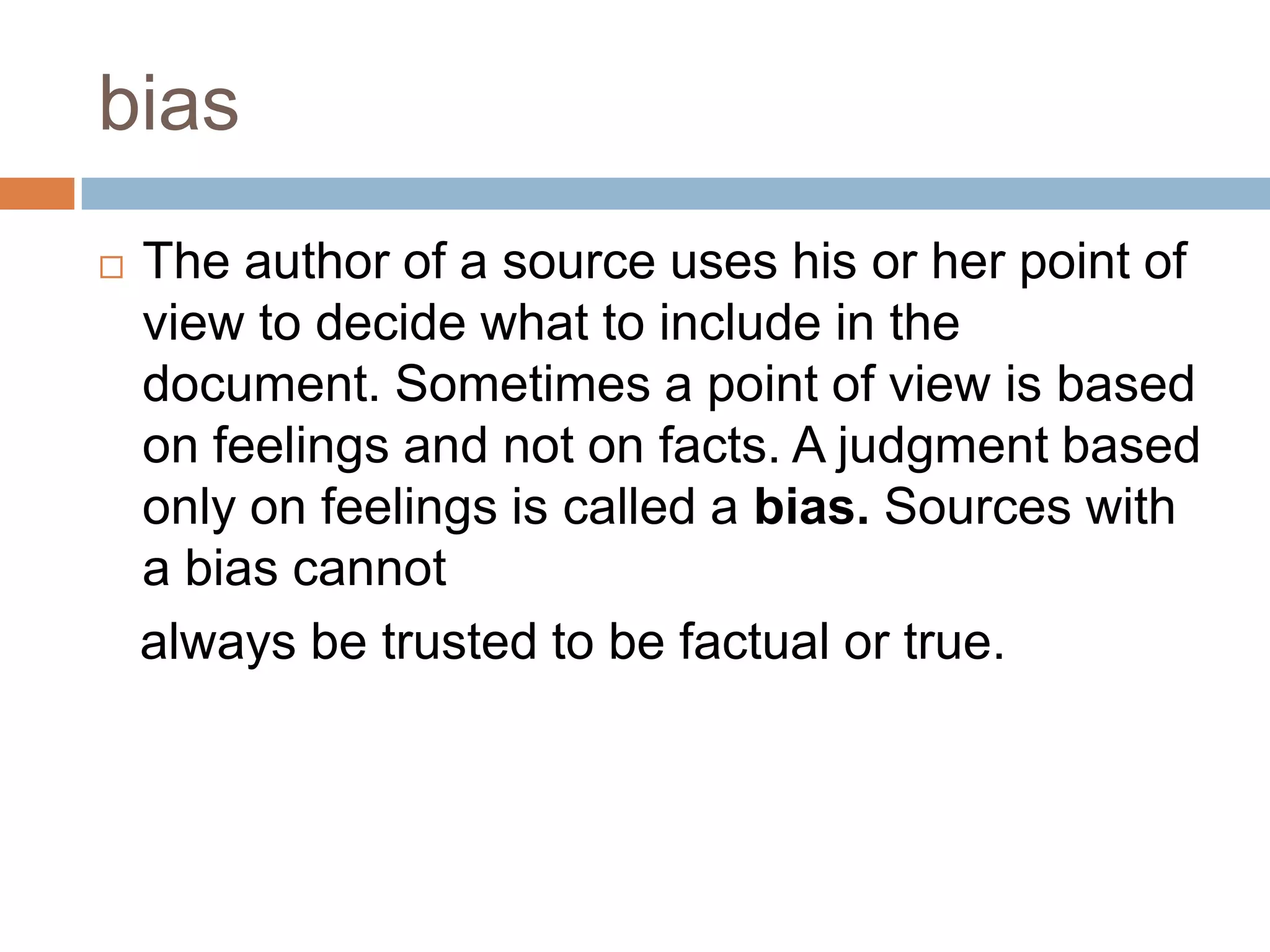 bias
 The author of a source uses his or her point of
view to decide what to include in the
document. Sometimes a point of view is based
on feelings and not on facts. A judgment based
only on feelings is called a bias. Sources with
a bias cannot
always be trusted to be factual or true.
 