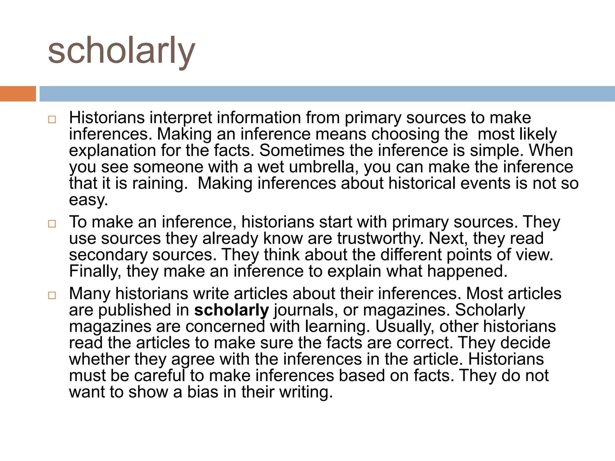 scholarly
 Historians interpret information from primary sources to make
inferences. Making an inference means choosing the most likely
explanation for the facts. Sometimes the inference is simple. When
you see someone with a wet umbrella, you can make the inference
that it is raining. Making inferences about historical events is not so
easy.
 To make an inference, historians start with primary sources. They
use sources they already know are trustworthy. Next, they read
secondary sources. They think about the different points of view.
Finally, they make an inference to explain what happened.
 Many historians write articles about their inferences. Most articles
are published in scholarly journals, or magazines. Scholarly
magazines are concerned with learning. Usually, other historians
read the articles to make sure the facts are correct. They decide
whether they agree with the inferences in the article. Historians
must be careful to make inferences based on facts. They do not
want to show a bias in their writing.
 