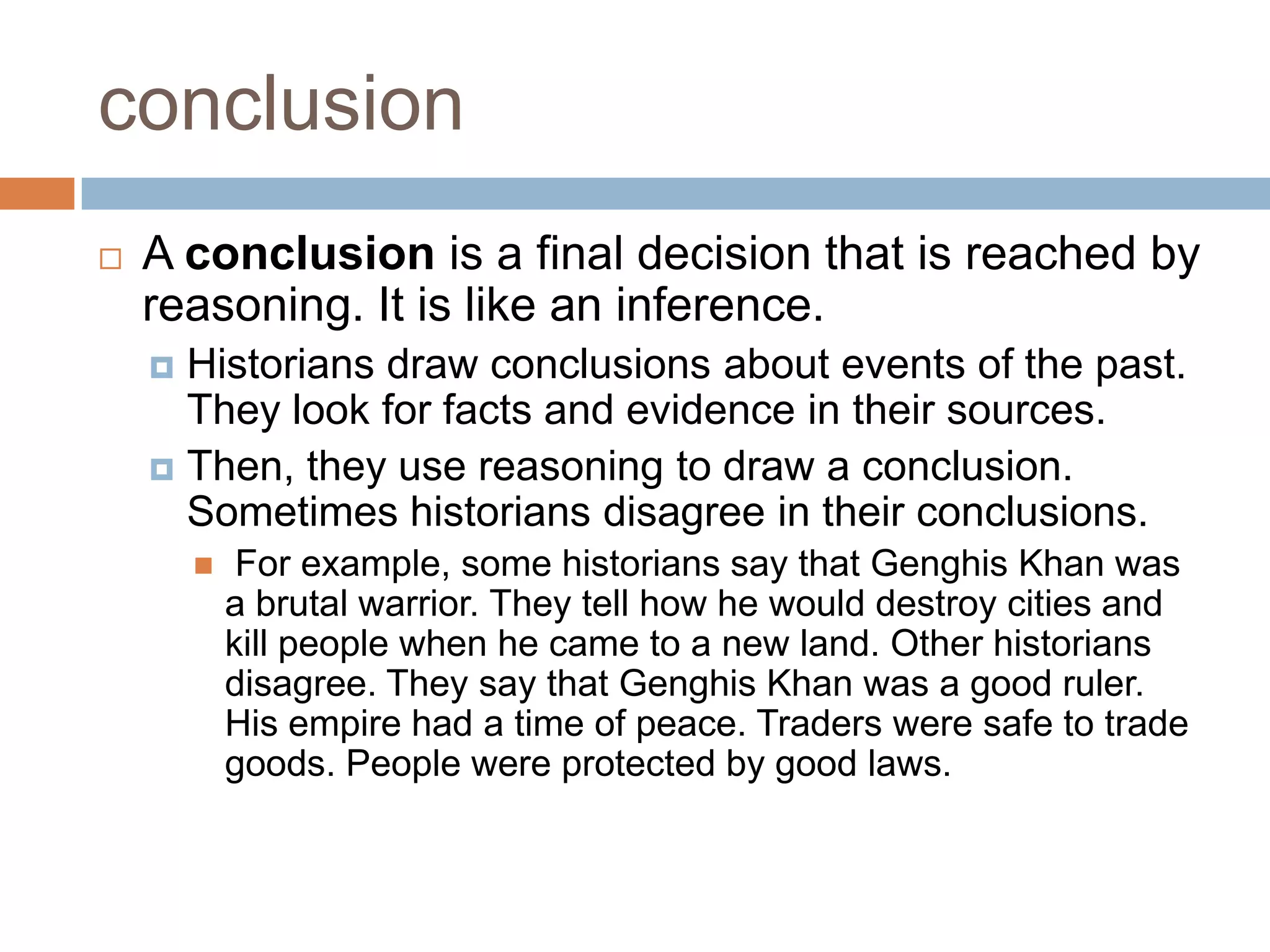 conclusion
 A conclusion is a final decision that is reached by
reasoning. It is like an inference.
 Historians draw conclusions about events of the past.
They look for facts and evidence in their sources.
 Then, they use reasoning to draw a conclusion.
Sometimes historians disagree in their conclusions.
 For example, some historians say that Genghis Khan was
a brutal warrior. They tell how he would destroy cities and
kill people when he came to a new land. Other historians
disagree. They say that Genghis Khan was a good ruler.
His empire had a time of peace. Traders were safe to trade
goods. People were protected by good laws.
 