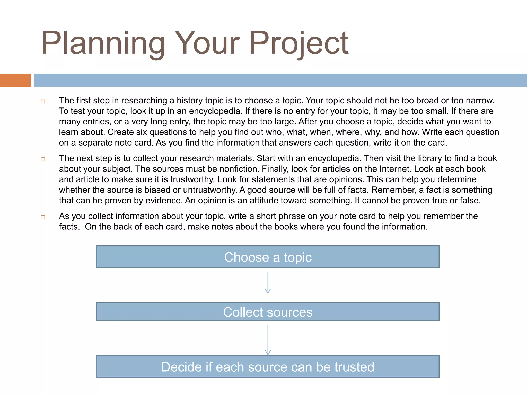 Planning Your Project
 The first step in researching a history topic is to choose a topic. Your topic should not be too broad or too narrow.
To test your topic, look it up in an encyclopedia. If there is no entry for your topic, it may be too small. If there are
many entries, or a very long entry, the topic may be too large. After you choose a topic, decide what you want to
learn about. Create six questions to help you find out who, what, when, where, why, and how. Write each question
on a separate note card. As you find the information that answers each question, write it on the card.
 The next step is to collect your research materials. Start with an encyclopedia. Then visit the library to find a book
about your subject. The sources must be nonfiction. Finally, look for articles on the Internet. Look at each book
and article to make sure it is trustworthy. Look for statements that are opinions. This can help you determine
whether the source is biased or untrustworthy. A good source will be full of facts. Remember, a fact is something
that can be proven by evidence. An opinion is an attitude toward something. It cannot be proven true or false.
 As you collect information about your topic, write a short phrase on your note card to help you remember the
facts. On the back of each card, make notes about the books where you found the information.
Choose a topic
Collect sources
Decide if each source can be trusted
 