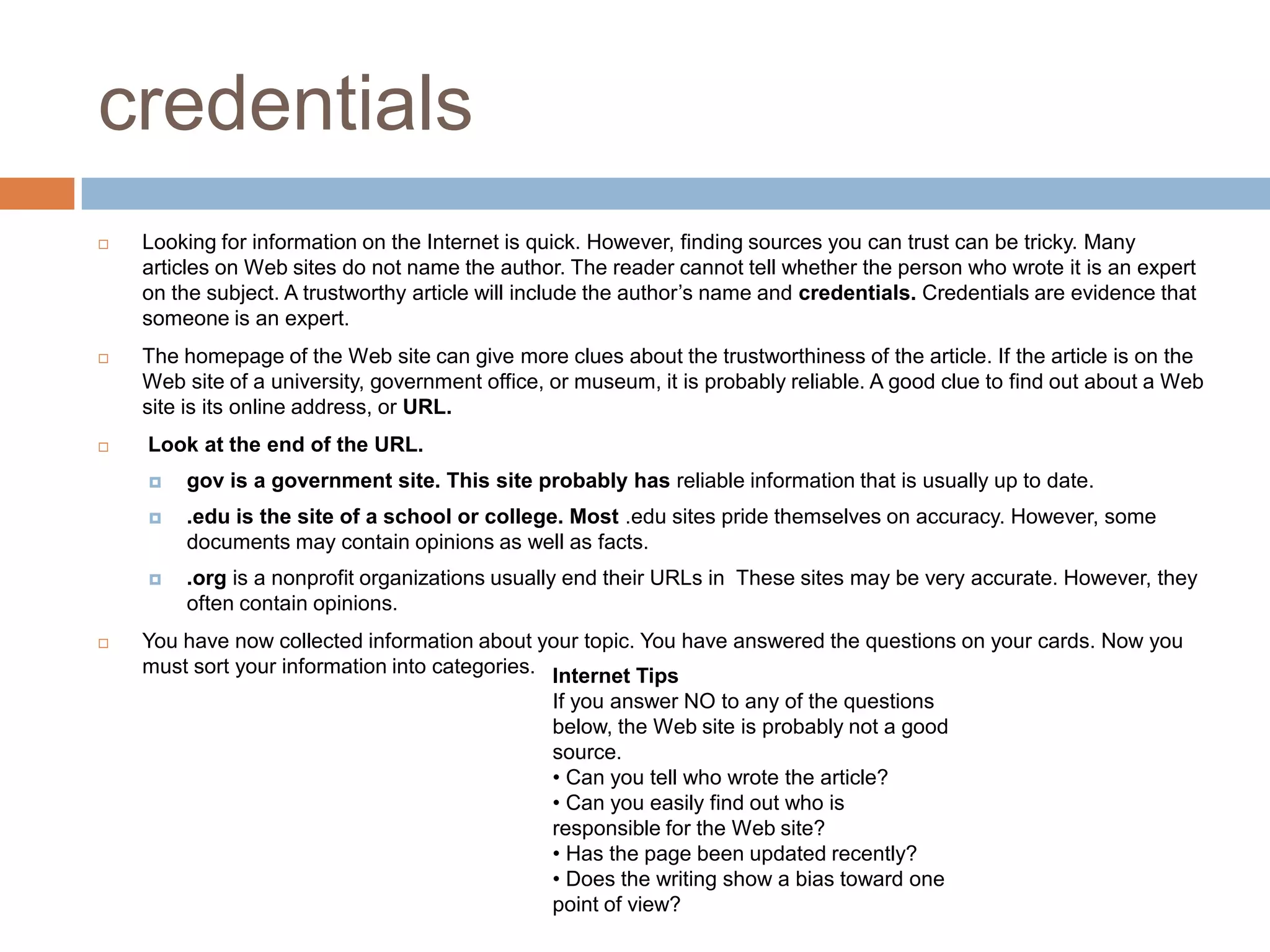 credentials
 Looking for information on the Internet is quick. However, finding sources you can trust can be tricky. Many
articles on Web sites do not name the author. The reader cannot tell whether the person who wrote it is an expert
on the subject. A trustworthy article will include the author’s name and credentials. Credentials are evidence that
someone is an expert.
 The homepage of the Web site can give more clues about the trustworthiness of the article. If the article is on the
Web site of a university, government office, or museum, it is probably reliable. A good clue to find out about a Web
site is its online address, or URL.
 Look at the end of the URL.
 gov is a government site. This site probably has reliable information that is usually up to date.
 .edu is the site of a school or college. Most .edu sites pride themselves on accuracy. However, some
documents may contain opinions as well as facts.
 .org is a nonprofit organizations usually end their URLs in These sites may be very accurate. However, they
often contain opinions.
 You have now collected information about your topic. You have answered the questions on your cards. Now you
must sort your information into categories. Internet Tips
If you answer NO to any of the questions
below, the Web site is probably not a good
source.
• Can you tell who wrote the article?
• Can you easily find out who is
responsible for the Web site?
• Has the page been updated recently?
• Does the writing show a bias toward one
point of view?
 