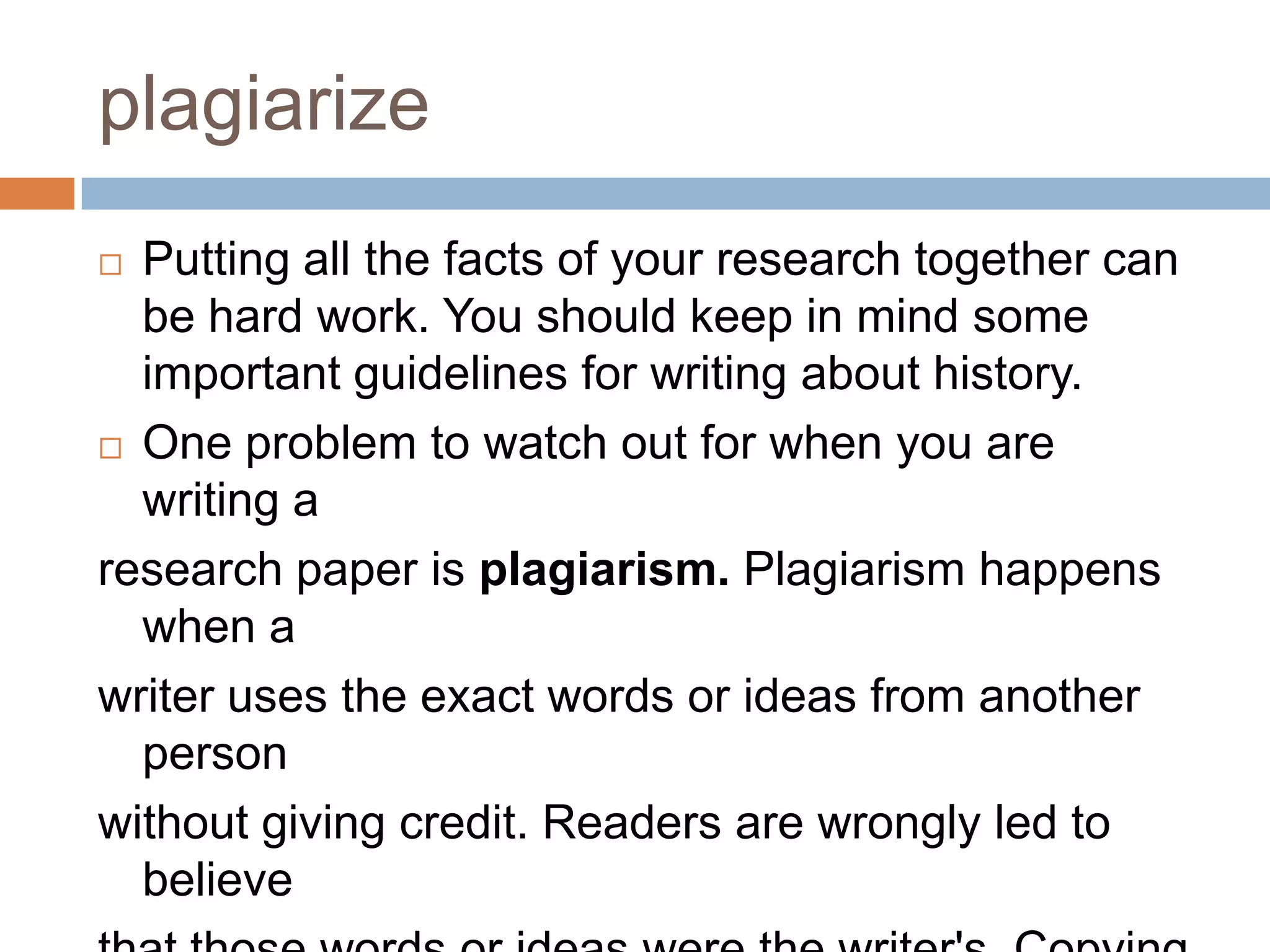 plagiarize
 Putting all the facts of your research together can
be hard work. You should keep in mind some
important guidelines for writing about history.
 One problem to watch out for when you are
writing a
research paper is plagiarism. Plagiarism happens
when a
writer uses the exact words or ideas from another
person
without giving credit. Readers are wrongly led to
believe
 