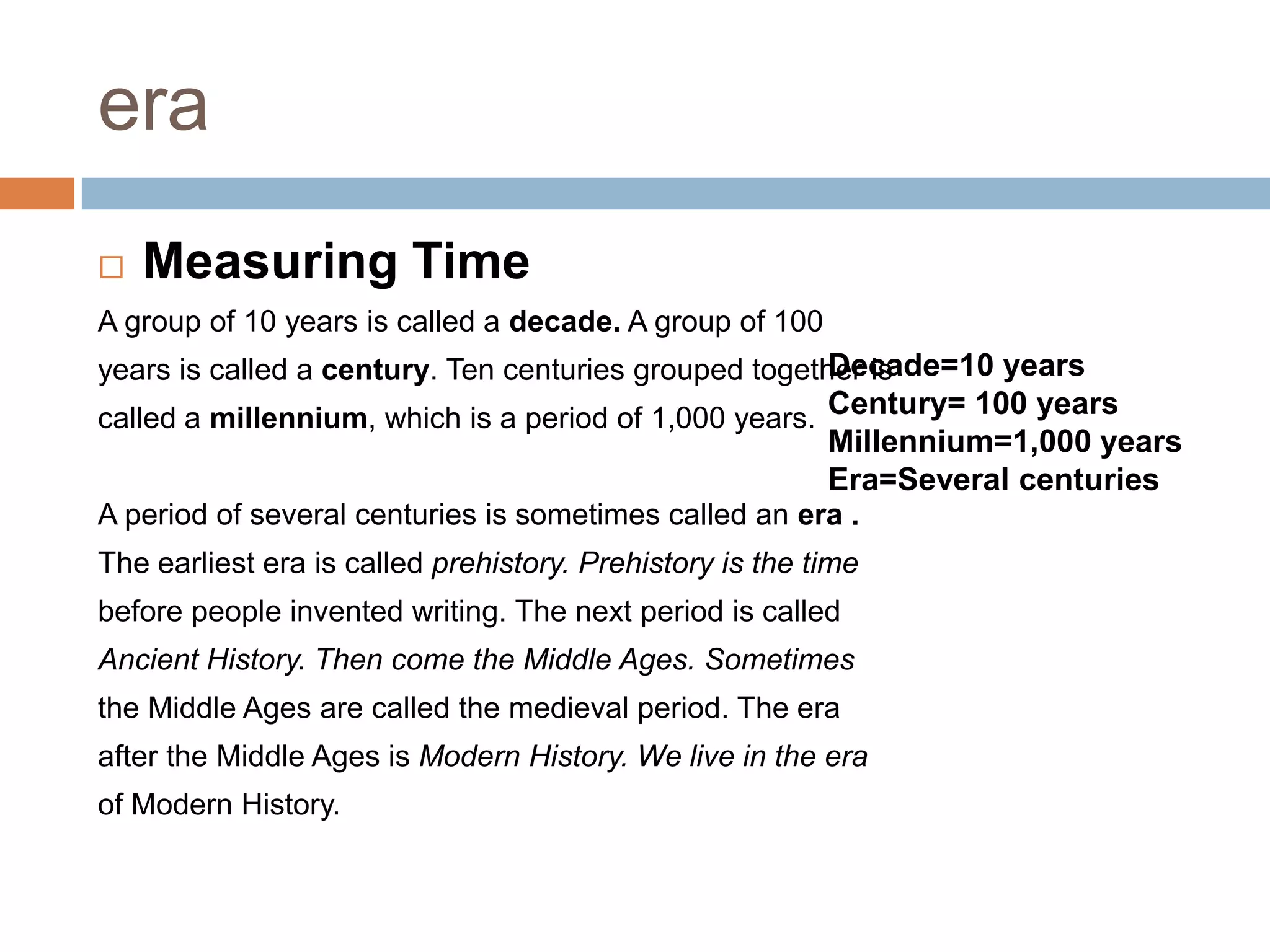era
 Measuring Time
A group of 10 years is called a decade. A group of 100
years is called a century. Ten centuries grouped together is
called a millennium, which is a period of 1,000 years.
A period of several centuries is sometimes called an era .
The earliest era is called prehistory. Prehistory is the time
before people invented writing. The next period is called
Ancient History. Then come the Middle Ages. Sometimes
the Middle Ages are called the medieval period. The era
after the Middle Ages is Modern History. We live in the era
of Modern History.
Decade=10 years
Century= 100 years
Millennium=1,000 years
Era=Several centuries
 