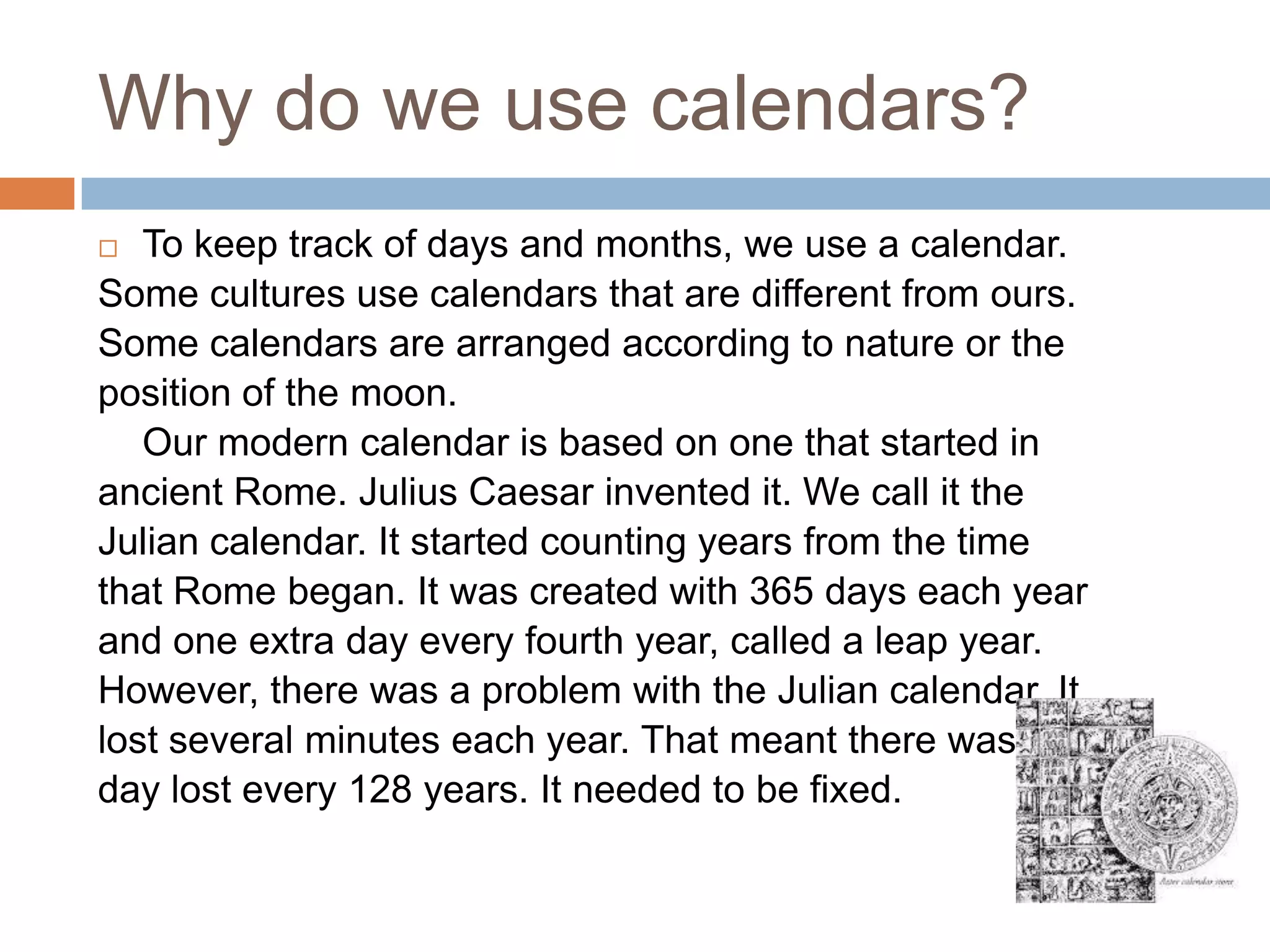 Why do we use calendars?
 To keep track of days and months, we use a calendar.
Some cultures use calendars that are different from ours.
Some calendars are arranged according to nature or the
position of the moon.
Our modern calendar is based on one that started in
ancient Rome. Julius Caesar invented it. We call it the
Julian calendar. It started counting years from the time
that Rome began. It was created with 365 days each year
and one extra day every fourth year, called a leap year.
However, there was a problem with the Julian calendar. It
lost several minutes each year. That meant there was one
day lost every 128 years. It needed to be fixed.
 