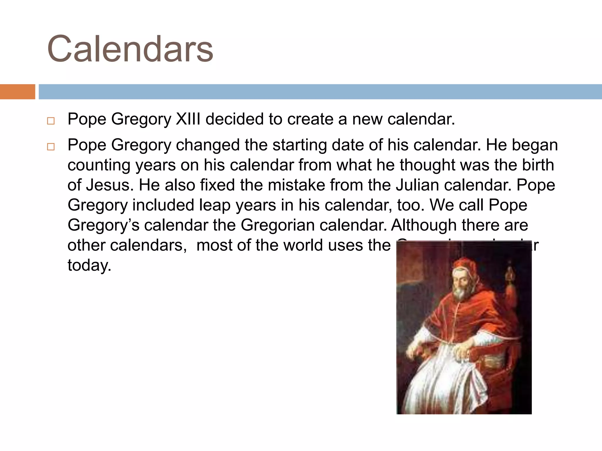 Calendars
 Pope Gregory XIII decided to create a new calendar.
 Pope Gregory changed the starting date of his calendar. He began
counting years on his calendar from what he thought was the birth
of Jesus. He also fixed the mistake from the Julian calendar. Pope
Gregory included leap years in his calendar, too. We call Pope
Gregory’s calendar the Gregorian calendar. Although there are
other calendars, most of the world uses the Gregorian calendar
today.
 