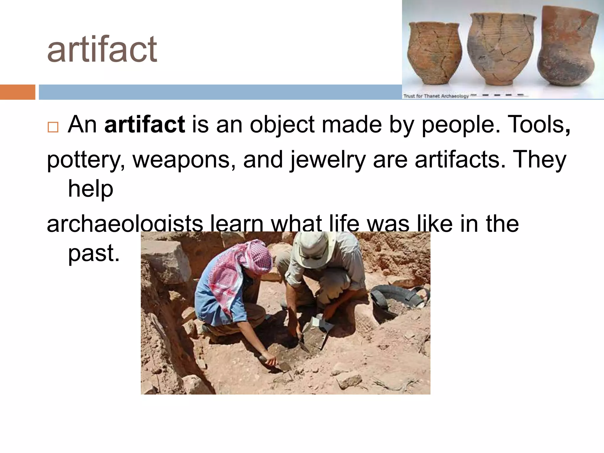 artifact
 An artifact is an object made by people. Tools,
pottery, weapons, and jewelry are artifacts. They
help
archaeologists learn what life was like in the
past.
 