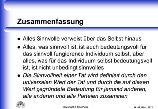 Zusammenfassung
 Alles Sinnvolle verweist über das Selbst hinaus
 Alles, was sinnvoll ist, ist auch bedeutungsvoll für
das sinnvoll fungierende Individuum selbst, aber
alles, was für das Individuum selbst bedeutungsvoll
ist, ist nicht unbedingt sinnvolles
 Die Sinnvollheit einer Tat wird definiert durch den
universalen Wert der Tat und durch die auf diesen
Wert gegründete Bedeutung für jemand anderen,
alle anderen und alle Parteien zusammen
16.-18. März, 2012Copyright © Timo Purjo
 