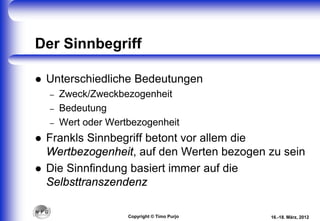 Der Sinnbegriff
 Unterschiedliche Bedeutungen
– Zweck/Zweckbezogenheit
– Bedeutung
– Wert oder Wertbezogenheit
 Frankls Sinnbegriff betont vor allem die
Wertbezogenheit, auf den Werten bezogen zu sein
 Die Sinnfindung basiert immer auf die
Selbsttranszendenz
16.-18. März, 2012Copyright © Timo Purjo
 