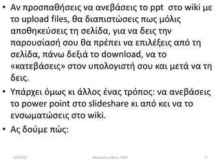 • Αν προςπακιςεισ να ανεβάςεισ το ppt ςτο wiki με
  το upload files, κα διαπιςτϊςεισ πωσ μόλισ
  αποκθκεφςεισ τθ ςελίδα, για να δεισ τθν
  παρουςίαςι ςου κα πρζπει να επιλζξεισ από τθ
  ςελίδα, πάνω δεξιά το download, να το
  «κατεβάςεισ» ςτον υπολογιςτι ςου και μετά να τθ
  δεισ.
• Υπάρχει όμωσ κι άλλοσ ζνασ τρόποσ: να ανεβάςεισ
  το power point ςτο slideshare κι από κει να το
  ενςωματϊςεισ ςτο wiki.
• Ασ δοφμε πϊσ:

  5/4/2012          Ακαναςίου Ελζνθ, ΠΕ01      2
 
