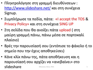 • Πλθκτρολόγθςε ςτθ γραμμι διευκφνςεων :
  http://www.slideshare.net/ και ςτθ ςυνζχεια
  Signup.
• Συμπλιρωςε τα πεδία, πάτα: «I accept the TOS &
  Privacy Policy» και ςτθ ςυνζχεια SING UP
• Στθ ςελίδα που κα ανοίξει πάτα upload ( ςτθ
  μαφρθ γραμμι πάνω, πάνω μζςα ςε πορτοκαλί
  πλαίςιο)
• Βρζσ τθν παρουςίαςι ςου (εντόπιςε το φάκελο ι το
  ςθμείο που τθν ζχεισ αποκθκεφςει)
• Κάνε κλίκ πάνω τθσ, πάτα αποκικευςθ και θ
  παρουςίαςι ςου αρχίηει να «ανεβαίνει» ςτο
  slideshare
  5/4/2012          Ακαναςίου Ελζνθ, ΠΕ01      3
 
