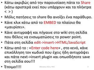 • Κάτω ακριβϊσ από τθν παρουςίαςθ πάτα το Share
  (κάτω αριςτερά εκεί που υπάρχουν και τα πλικτρα
  < >)
• Μόλισ πατιςεισ το share κα ανοίξει ζνα παράκυρο.
• Κάνε κλικ κάτω από το EMBED το πλαίςιο κα
  «μαυρίςει».
• Κάνε αντιγραφι και πιγαινε ςτο wiki ςτθ ςελίδα
  που κζλεισ να ενςωματϊςεισ το power point.
• Πάτα ςτθ ςελίδα edit->insert->HTML/JavaScript
• Κάτω από το : «Enter code here» , ςτο κενό, κάνε
  επικόλλθςθ τον κωδικό που ζχεισ ιδθ αντιγράψει
  και πάτα next->insert plugin και οπωςδιποτε save
  ςτθ ςελίδα ςου!!!
• Έτοιμο!!!!
  5/4/2012           Ακαναςίου Ελζνθ, ΠΕ01     4
 