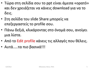 • Τϊρα ςτθ ςελίδα ςου το ppt είναι άμεςα «ορατό»
  και δεν χρειάηεται να κάνεισ download για να το
  δεισ.
• Στθ ςελίδα του slide Share μπορείσ να
  επεξεργαςτείσ το profile ςου.
• Πάνω δεξιά, κλικάροντασ ςτο όνομά ςου, ανοίγει
  μια λίςτα.
• Από το Edit profile κάνεισ τισ αλλαγζσ που κζλεισ.
• Αυτά…..τα πιο βαςικά!!!



  5/4/2012            Ακαναςίου Ελζνθ, ΠΕ01       5
 