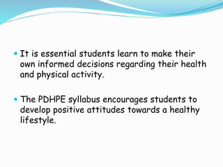  It is essential students learn to make their
own informed decisions regarding their health
and physical activity.
 The PDHPE syllabus encourages students to
develop positive attitudes towards a healthy
lifestyle.
 