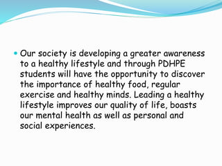  Our society is developing a greater awareness
to a healthy lifestyle and through PDHPE
students will have the opportunity to discover
the importance of healthy food, regular
exercise and healthy minds. Leading a healthy
lifestyle improves our quality of life, boasts
our mental health as well as personal and
social experiences.
 