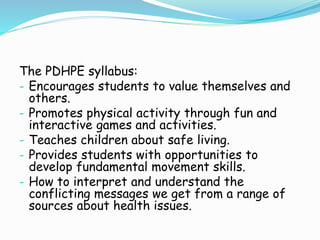 The PDHPE syllabus:
- Encourages students to value themselves and
others.
- Promotes physical activity through fun and
interactive games and activities.
- Teaches children about safe living.
- Provides students with opportunities to
develop fundamental movement skills.
- How to interpret and understand the
conflicting messages we get from a range of
sources about health issues.
 