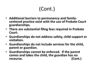 (Cont.)
• Additional barriers to permanency and family-
centered practice exist with the use of Probate Court
guardianships.
• There are substantial filing fees required in Probate
Court.
• Guardianships do not address safety, child support or
visitation.
• Guardianships do not include services for the child,
parent or guardian.
• Guardianships cannot be enforced. If the parent
comes and takes the child, the guardian has no
recourse. (Cont.)
 