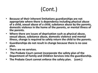 (Cont.)
• Because of their inherent limitations guardianships are not
appropriate where there is dependency including physical abuse
of a child, sexual abuse of a child, substance abuse by the parents,
domestic violence in the home of the parents, or mental illness of
the parents.
• Where there are issues of deprivation such as physical abuse,
sexual abuse, substance abuse, domestic violence and mental
illness, change is required to safely return the child to the parents.
• Guardianships do not result in change because there is no case
plan.
• There are no services.
• The Probate Court cannot incorporate the safety plan of the
Department of Family and Children Services into the guardianship.
• The Probate Court cannot enforce the safety plan. (cont.)
 