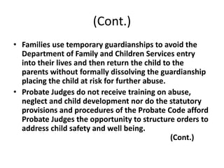 (Cont.)
• Families use temporary guardianships to avoid the
Department of Family and Children Services entry
into their lives and then return the child to the
parents without formally dissolving the guardianship
placing the child at risk for further abuse.
• Probate Judges do not receive training on abuse,
neglect and child development nor do the statutory
provisions and procedures of the Probate Code afford
Probate Judges the opportunity to structure orders to
address child safety and well being.
(Cont.)
 