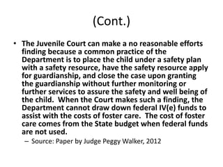 (Cont.)
• The Juvenile Court can make a no reasonable efforts
finding because a common practice of the
Department is to place the child under a safety plan
with a safety resource, have the safety resource apply
for guardianship, and close the case upon granting
the guardianship without further monitoring or
further services to assure the safety and well being of
the child. When the Court makes such a finding, the
Department cannot draw down federal IV(e) funds to
assist with the costs of foster care. The cost of foster
care comes from the State budget when federal funds
are not used.
– Source: Paper by Judge Peggy Walker, 2012
 