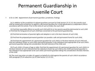 Permanent Guardianship in
Juvenile Court
• § 15-11-240. Appointment of permanent guardian; jurisdiction; findings
(a) In addition to the jurisdiction to appoint guardians pursuant to Code Section 15-11-13, the juvenile court
shall be vested with jurisdiction to appoint a permanent guardian for a child adjudicated as a dependent child in
accordance with this article. Prior to the entry of such an order, the court shall:
(1) Find that reasonable efforts to reunify such child with his or her parents would be detrimental to such child
or find that the living parents of such child have consented to the permanent guardianship;
(2) Find that termination of parental rights and adoption is not in the best interests of such child;
(3) Find that the proposed permanent guardian can provide a safe and permanent home for such child;
(4) Find that the appointment of a permanent guardian for such child is in the best interests of such child and
that the individual chosen as such child's permanent guardian is the individual most appropriate to be such child's
permanent guardian taking into consideration the best interests of the child; and
(5) If such child is 14 years of age or older, find that the appointment of a permanent guardian for such child is in
the best interests of such child and that the individual chosen by such child as the child's permanent guardian is
the individual most appropriate to be such child's permanent guardian taking into consideration the best interests
of the child.
(b) The court may enter an order of support on behalf of a child against the parents of such child in accordance
with paragraph (7) of subsection (a) of Code Section 15-11-212.
 