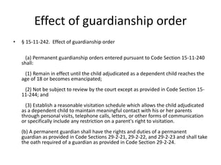 Effect of guardianship order
• § 15-11-242. Effect of guardianship order
(a) Permanent guardianship orders entered pursuant to Code Section 15-11-240
shall:
(1) Remain in effect until the child adjudicated as a dependent child reaches the
age of 18 or becomes emancipated;
(2) Not be subject to review by the court except as provided in Code Section 15-
11-244; and
(3) Establish a reasonable visitation schedule which allows the child adjudicated
as a dependent child to maintain meaningful contact with his or her parents
through personal visits, telephone calls, letters, or other forms of communication
or specifically include any restriction on a parent's right to visitation.
(b) A permanent guardian shall have the rights and duties of a permanent
guardian as provided in Code Sections 29-2-21, 29-2-22, and 29-2-23 and shall take
the oath required of a guardian as provided in Code Section 29-2-24.
 