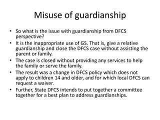 Misuse of guardianship
• So what is the issue with guardianship from DFCS
perspective?
• It is the inappropriate use of GS. That is, give a relative
guardianship and close the DFCS case without assisting the
parent or family.
• The case is closed without providing any services to help
the family or serve the family.
• The result was a change in DFCS policy which does not
apply to children 14 and older, and for which local DFCS can
request a waiver.
• Further, State DFCS intends to put together a committee
together for a best plan to address guardianships.
 