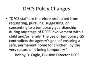 DFCS Policy Changes
• “DFCS staff are therefore prohibited from
requesting, pursuing, suggesting, or
consenting to a temporary guardianship
during any stage of DFCS involvement with a
child and/or family. The use of temporary GS
contradicts the agency’s goal of ensuring a
safe, permanent home for children, by the
very nature of it being temporary.”
Bobby D. Cagle, Division Director DFCS
 