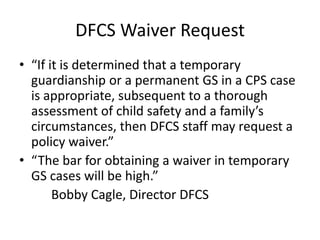 DFCS Waiver Request
• “If it is determined that a temporary
guardianship or a permanent GS in a CPS case
is appropriate, subsequent to a thorough
assessment of child safety and a family’s
circumstances, then DFCS staff may request a
policy waiver.”
• “The bar for obtaining a waiver in temporary
GS cases will be high.”
Bobby Cagle, Director DFCS
 