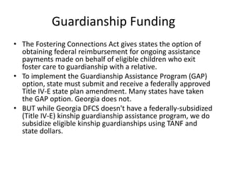 Guardianship Funding
• The Fostering Connections Act gives states the option of
obtaining federal reimbursement for ongoing assistance
payments made on behalf of eligible children who exit
foster care to guardianship with a relative.
• To implement the Guardianship Assistance Program (GAP)
option, state must submit and receive a federally approved
Title IV-E state plan amendment. Many states have taken
the GAP option. Georgia does not.
• BUT while Georgia DFCS doesn't have a federally-subsidized
(Title IV-E) kinship guardianship assistance program, we do
subsidize eligible kinship guardianships using TANF and
state dollars.
 