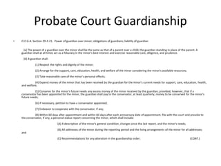 Probate Court Guardianship
• O.C.G.A. Section 29-2-21. Power of guardian over minor; obligations of guardians; liability of guardian
(a) The power of a guardian over the minor shall be the same as that of a parent over a child; the guardian standing in place of the parent. A
guardian shall at all times act as a fiduciary in the minor's best interest and exercise reasonable care, diligence, and prudence.
(b) A guardian shall:
(1) Respect the rights and dignity of the minor;
(2) Arrange for the support, care, education, health, and welfare of the minor considering the minor's available resources;
(3) Take reasonable care of the minor's personal effects;
(4) Expend money of the minor that has been received by the guardian for the minor's current needs for support, care, education, health,
and welfare;
(5) Conserve for the minor's future needs any excess money of the minor received by the guardian; provided, however, that if a
conservator has been appointed for the minor, the guardian shall pay to the conservator, at least quarterly, money to be conserved for the minor's
future needs;
(6) If necessary, petition to have a conservator appointed;
(7) Endeavor to cooperate with the conservator, if any;
(8) Within 60 days after appointment and within 60 days after each anniversary date of appointment, file with the court and provide to
the conservator, if any, a personal status report concerning the minor, which shall include:
(A) A description of the minor's general condition, changes since the last report, and the minor's needs;
(B) All addresses of the minor during the reporting period and the living arrangements of the minor for all addresses;
and
(C) Recommendations for any alteration in the guardianship order; (CONT.)
 