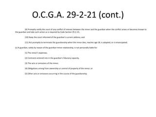 O.C.G.A. 29-2-21 (cont.)
(9) Promptly notify the court of any conflict of interest between the minor and the guardian when the conflict arises or becomes known to
the guardian and take such action as is required by Code Section 29-2-23;
(10) Keep the court informed of the guardian's current address; and
(11) Act promptly to terminate the guardianship when the minor dies, reaches age 18, is adopted, or is emancipated.
(c) A guardian, solely by reason of the guardian-minor relationship, is not personally liable for:
(1) The minor's expenses;
(2) Contracts entered into in the guardian's fiduciary capacity;
(3) The acts or omissions of the minor;
(4) Obligations arising from ownership or control of property of the minor; or
(5) Other acts or omissions occurring in the course of the guardianship.
 