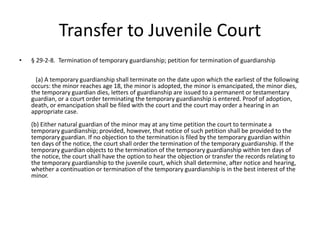 Transfer to Juvenile Court
• § 29-2-8. Termination of temporary guardianship; petition for termination of guardianship
(a) A temporary guardianship shall terminate on the date upon which the earliest of the following
occurs: the minor reaches age 18, the minor is adopted, the minor is emancipated, the minor dies,
the temporary guardian dies, letters of guardianship are issued to a permanent or testamentary
guardian, or a court order terminating the temporary guardianship is entered. Proof of adoption,
death, or emancipation shall be filed with the court and the court may order a hearing in an
appropriate case.
(b) Either natural guardian of the minor may at any time petition the court to terminate a
temporary guardianship; provided, however, that notice of such petition shall be provided to the
temporary guardian. If no objection to the termination is filed by the temporary guardian within
ten days of the notice, the court shall order the termination of the temporary guardianship. If the
temporary guardian objects to the termination of the temporary guardianship within ten days of
the notice, the court shall have the option to hear the objection or transfer the records relating to
the temporary guardianship to the juvenile court, which shall determine, after notice and hearing,
whether a continuation or termination of the temporary guardianship is in the best interest of the
minor.
 