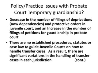 Policy/Practice Issues with Probate
Court Temporary guardianship?
• Decrease in the number of filings of deprivations
(now dependencies) and protective orders in
juvenile court, and an Increase in the number of
filings of petitions for guardianship in probate
court
• There are no established procedures, statutes or
case law to guide Juvenile Courts on how to
handle transfer cases. As a result, there are
significant variations in the handling of transfer
cases in each jurisdiction. (cont.)
 