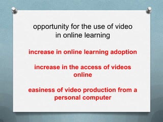 opportunity for the use of video
       in online learning

increase in online learning adoption

 increase in the access of videos
               online

easiness of video production from a
        personal computer
 