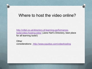 Where to host the video online?


http://c4lpt.co.uk/directory-of-learning-performance-
tools/video-hosting-sites/ (Jane Hart’s Directory, best place
for all learning tools!)

Other
considerations: http://www.squidoo.com/videohosting
 