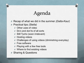 Agenda
O Recap of what we did in the summer (Datta-Kaur)
O Practical tips (Stella)
   O Other uses of video
   O Do’s and don’ts of all sorts
   O Still Tycho (soon irrelevant)
   O Hosting videos
   O Challenges of using videos (diminishing everyday)
   O Free software
   O Playing with a few free tools
   O Where to find existing videos
O Sharing & Questions
 
