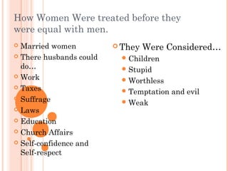 How Women Were treated before they
were equal with men.
 Married women
 There husbands could
do…
 Work
 Taxes
 Suffrage
 Laws
 Education
 Church Affairs
 Self-confidence and
Self-respect
 They Were Considered…
Children
Stupid
Worthless
Temptation and evil
Weak
 