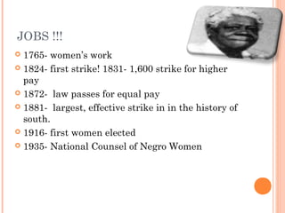 JOBS !!!
 1765- women’s work
 1824- first strike! 1831- 1,600 strike for higher
pay
 1872- law passes for equal pay
 1881- largest, effective strike in in the history of
south.
 1916- first women elected
 1935- National Counsel of Negro Women
 