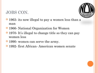 JOBS CON.
 1963- its now illegal to pay a women less than a
man
 1966- National Organization for Women
 1970- It’s illegal to change title so they can pay
women less
 1990- women can serve the army.
 1992- first African- American women senate
 