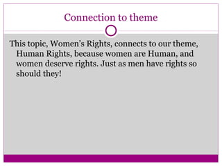 Connection to theme
This topic, Women’s Rights, connects to our theme,
Human Rights, because women are Human, and
women deserve rights. Just as men have rights so
should they!
 