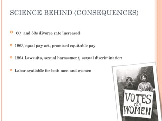 SCIENCE BEHIND (CONSEQUENCES)
 60s
and 50s divorce rate increased
 1963 equal pay act, promised equitable pay
 1964 Lawsuits, sexual harassment, sexual discrimination
 Labor available for both men and women
 
